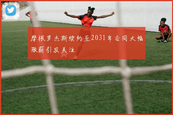 摩根罗杰斯续约至2031年合同大幅涨薪引发关注