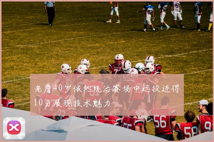 老詹40岁依然统治赛场中远投连得10分展现技术魅力