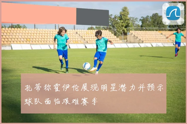 孔蒂称霍伊伦展现明星潜力并预示球队面临艰难赛季