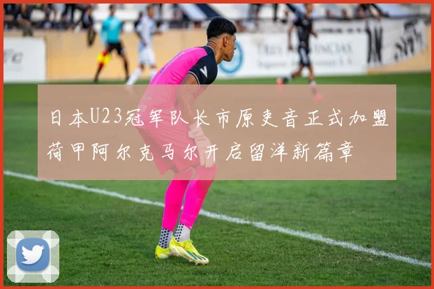 日本U23冠军队长市原吏音正式加盟荷甲阿尔克马尔开启留洋新篇章