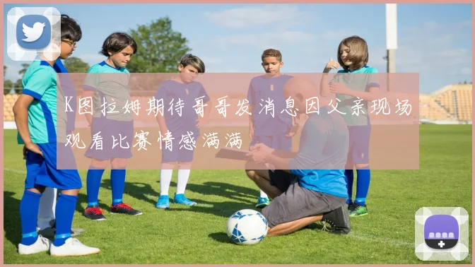 K图拉姆期待哥哥发消息因父亲现场观看比赛情感满满