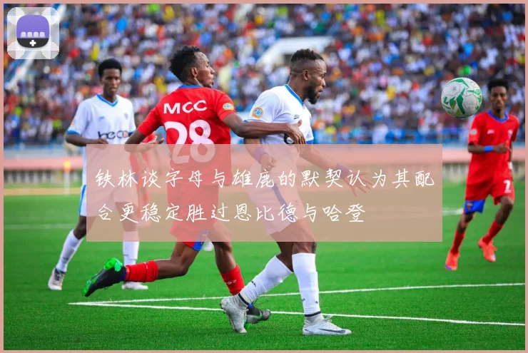 铁林谈字母与雄鹿的默契认为其配合更稳定胜过恩比德与哈登
