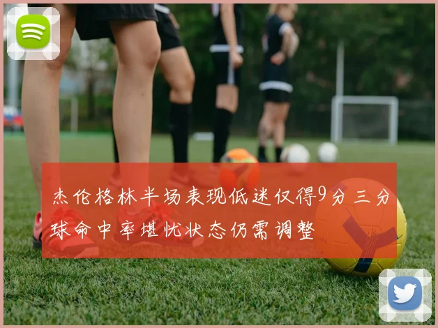 杰伦格林半场表现低迷仅得9分三分球命中率堪忧状态仍需调整