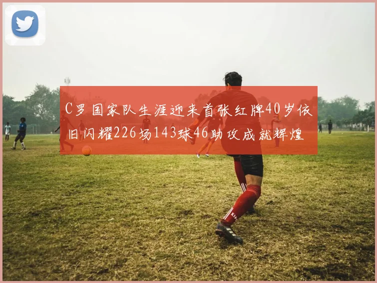 C罗国家队生涯迎来首张红牌40岁依旧闪耀226场143球46助攻成就辉煌