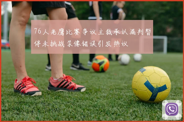 76人老鹰比赛争议主裁承认漏判暂停未挑战录像错误引发热议