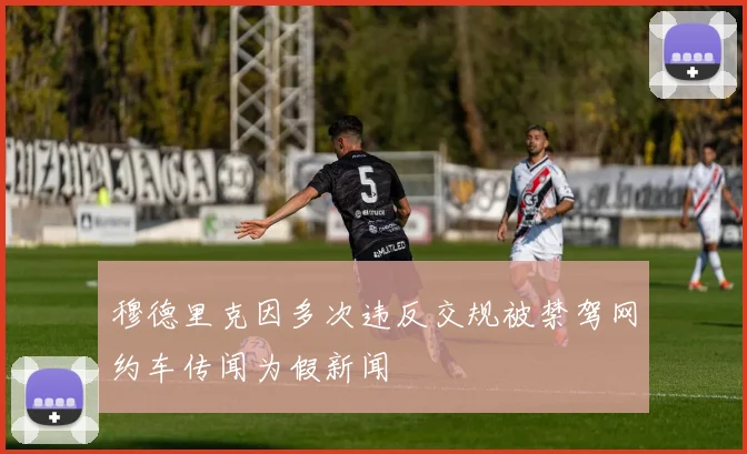 穆德里克因多次违反交规被禁驾网约车传闻为假新闻