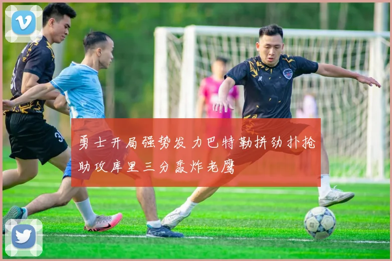 勇士开局强势发力巴特勒拼劲扑抢助攻库里三分轰炸老鹰