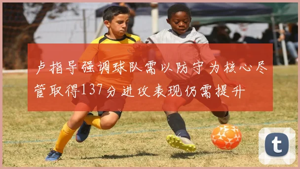 卢指导强调球队需以防守为核心尽管取得137分进攻表现仍需提升