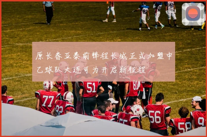 原长春亚泰前锋程长城正式加盟中乙球队大连可为开启新征程