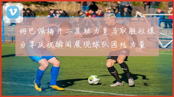 姆巴佩梅开二度助力皇马取胜社媒分享庆祝瞬间展现球队团结力量