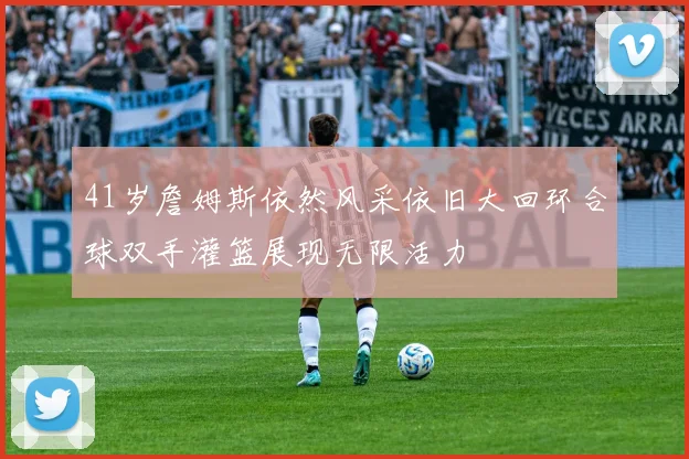 41岁詹姆斯依然风采依旧大回环合球双手灌篮展现无限活力