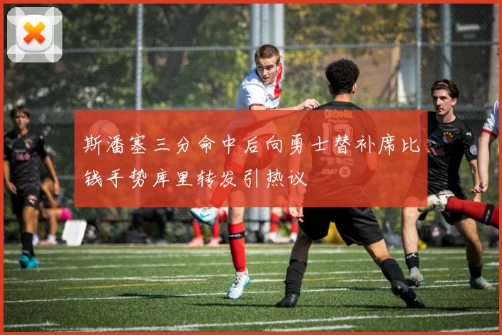 斯潘塞三分命中后向勇士替补席比钱手势库里转发引热议