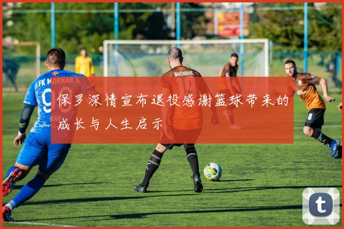 保罗深情宣布退役感谢篮球带来的成长与人生启示