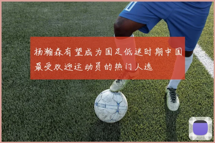 杨瀚森有望成为国足低迷时期中国最受欢迎运动员的热门人选