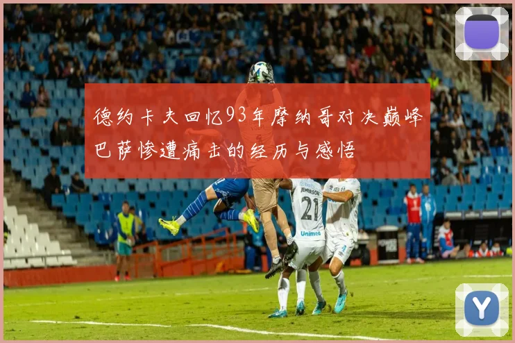 德约卡夫回忆93年摩纳哥对决巅峰巴萨惨遭痛击的经历与感悟