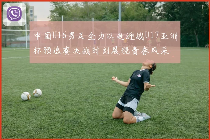 中国U16男足全力以赴迎战U17亚洲杯预选赛决战时刻展现青春风采