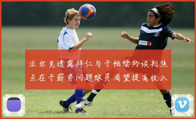 法尔克透露拜仁与于帕续约谈判焦点在于薪资问题球员渴望提高收入