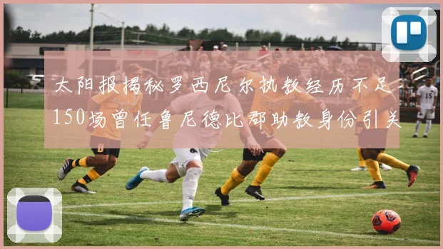 太阳报揭秘罗西尼尔执教经历不足150场曾任鲁尼德比郡助教身份引关注