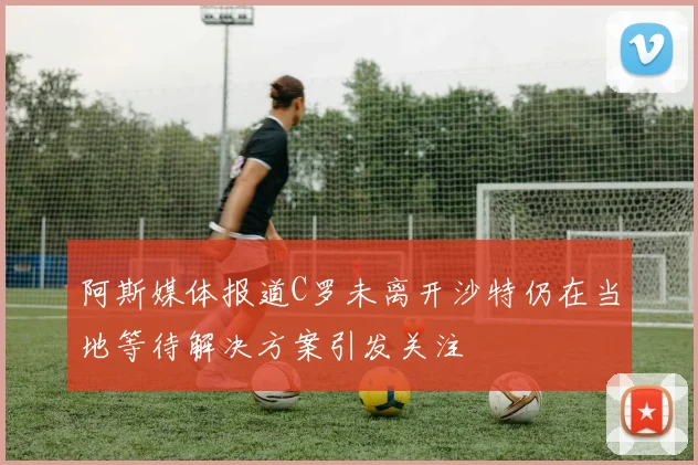 阿斯媒体报道C罗未离开沙特仍在当地等待解决方案引发关注