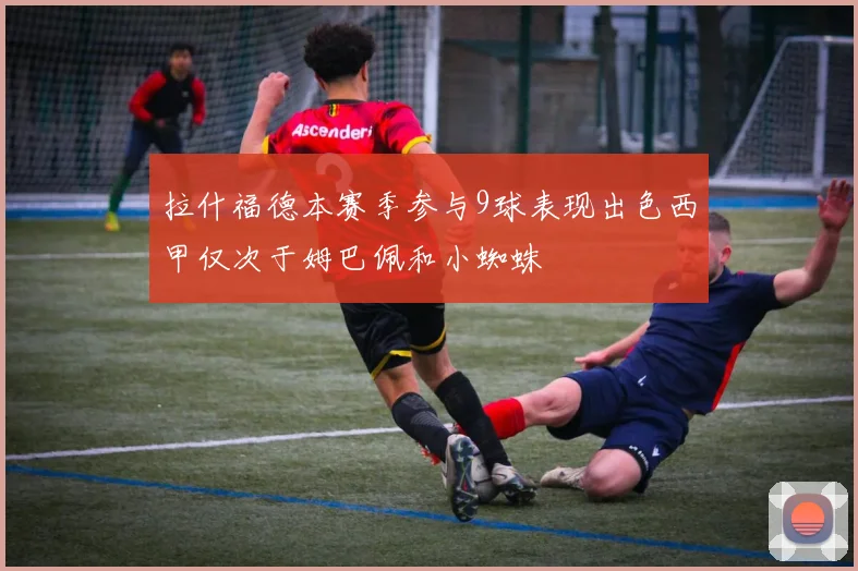拉什福德本赛季参与9球表现出色西甲仅次于姆巴佩和小蜘蛛