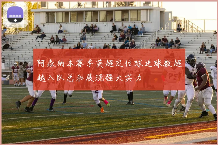 阿森纳本赛季英超定位球进球数超越八队总和展现强大实力