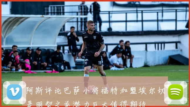 阿斯评论巴萨小将福特加盟埃尔切是明智之举潜力巨大值得期待