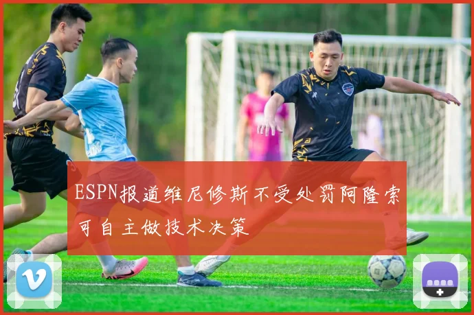 ESPN报道维尼修斯不受处罚阿隆索可自主做技术决策