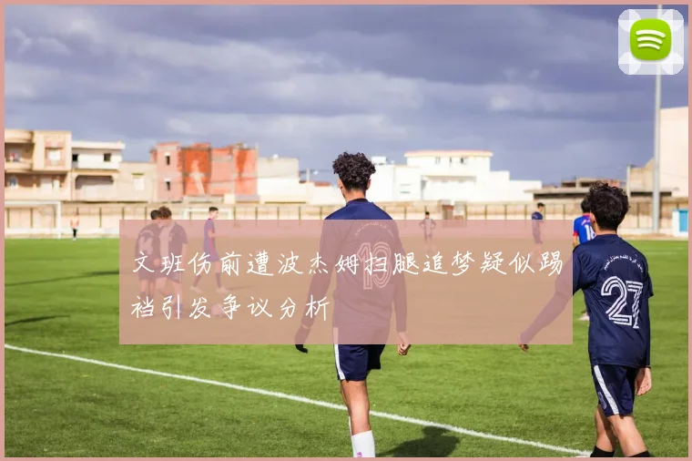 文班伤前遭波杰姆扫腿追梦疑似踢裆引发争议分析