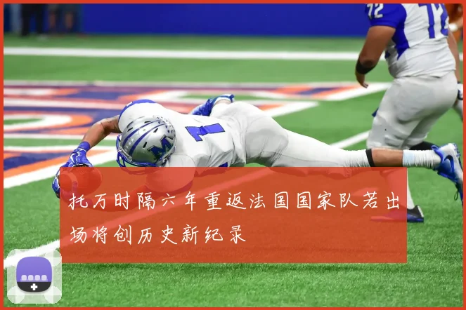 托万时隔六年重返法国国家队若出场将创历史新纪录