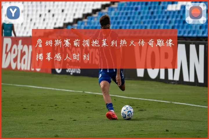 詹姆斯赛前拥抱莱利热火传奇雕像揭幕感人时刻