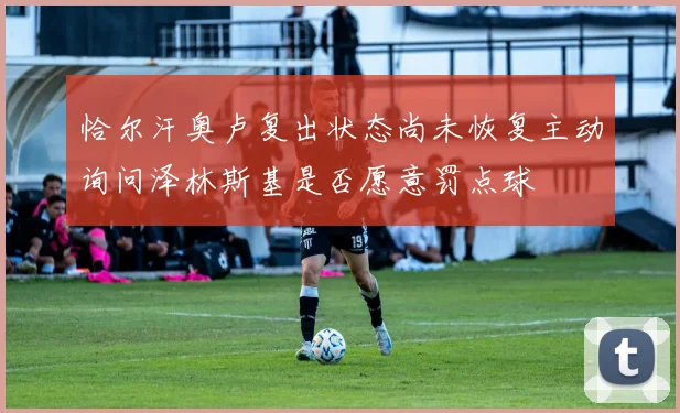 恰尔汗奥卢复出状态尚未恢复主动询问泽林斯基是否愿意罚点球