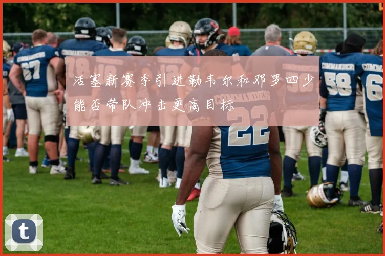 活塞新赛季引进勒韦尔和邓罗四少能否带队冲击更高目标