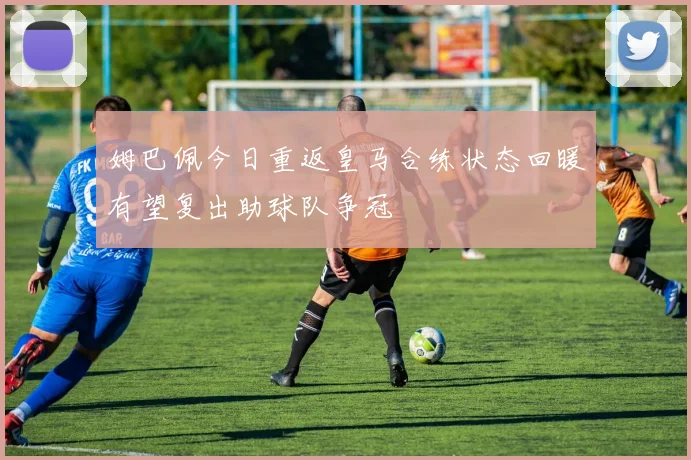 姆巴佩今日重返皇马合练状态回暖有望复出助球队争冠