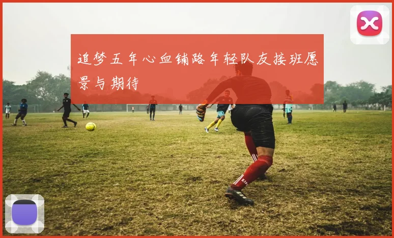追梦五年心血铺路年轻队友接班愿景与期待