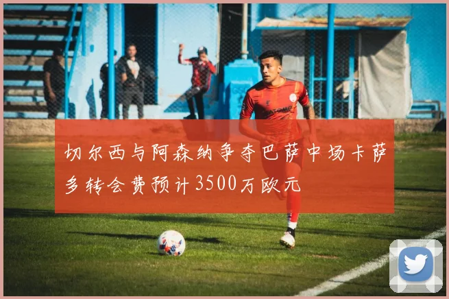 切尔西与阿森纳争夺巴萨中场卡萨多转会费预计3500万欧元