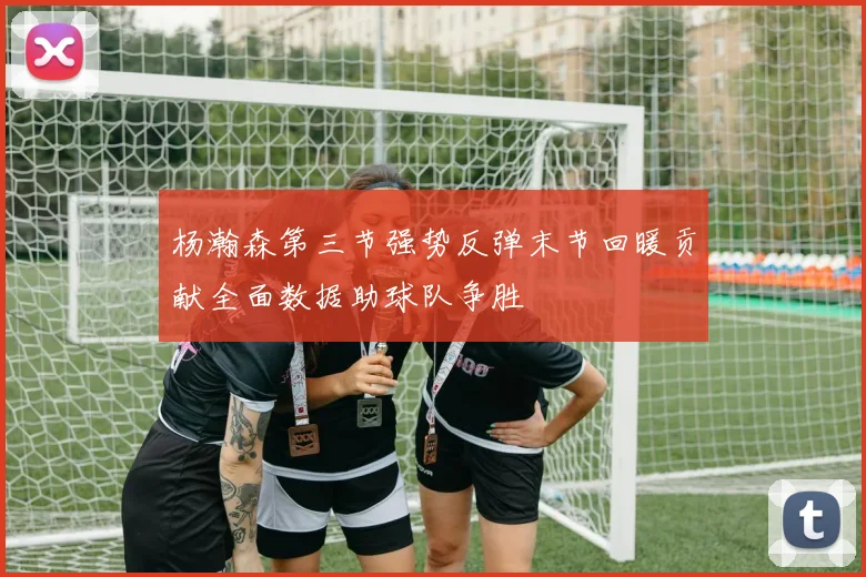 杨瀚森第三节强势反弹末节回暖贡献全面数据助球队争胜