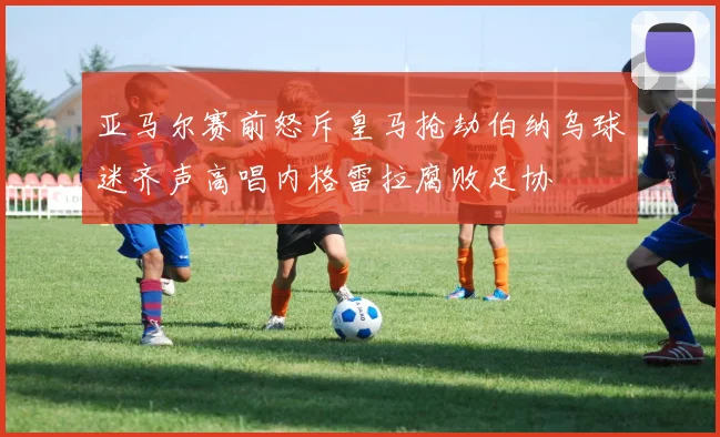 亚马尔赛前怒斥皇马抢劫伯纳乌球迷齐声高唱内格雷拉腐败足协