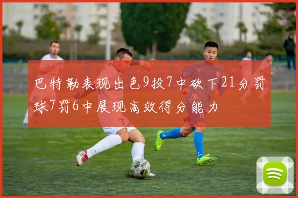 巴特勒表现出色9投7中砍下21分罚球7罚6中展现高效得分能力
